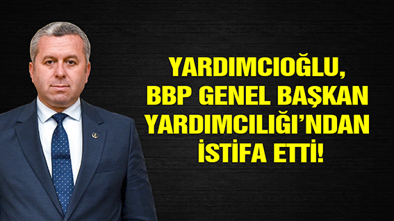 YARDIMCIOĞLU, BBP GENEL BAŞKAN YARDIMCILIĞI’NDAN İSTİFA ETTİ!